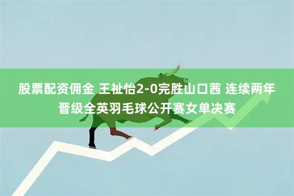 股票配资佣金 王祉怡2-0完胜山口茜 连续两年晋级全英羽毛球公开赛女单决赛